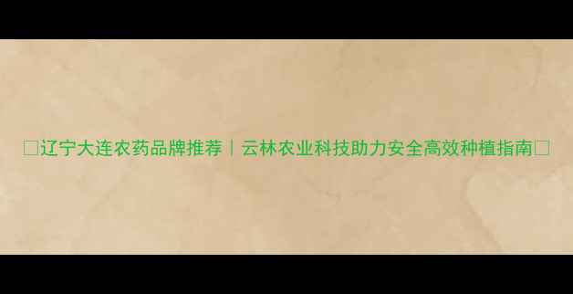 图片 🌱辽宁大连农药品牌推荐｜云林农业科技助力安全高效种植指南🌾