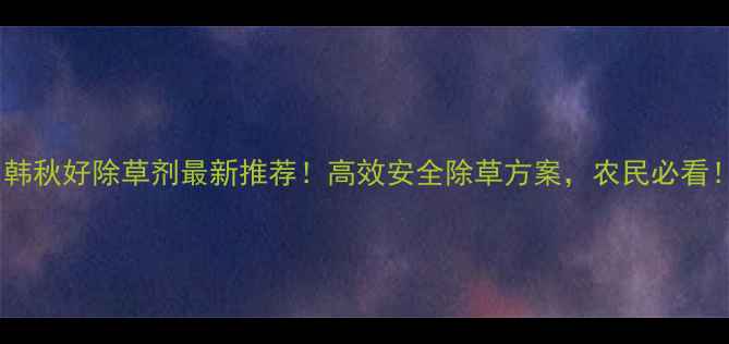 图片 🌱韩秋好除草剂最新推荐！高效安全除草方案，农民必看！1