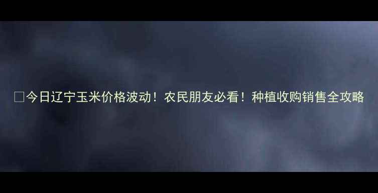 图片 🌾今日辽宁玉米价格波动！农民朋友必看！种植收购销售全攻略