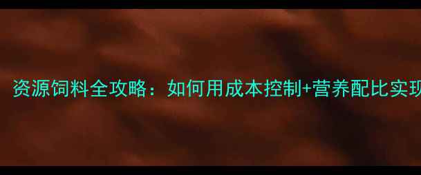 图片 🌾养殖户必看！资源饲料全攻略：如何用成本控制+营养配比实现效益翻倍？🌾