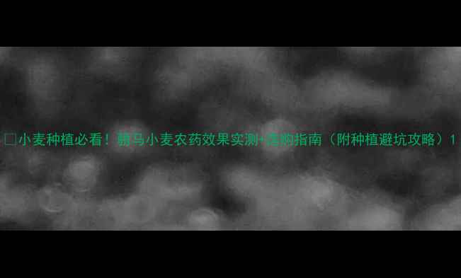 图片 🌾小麦种植必看！骄马小麦农药效果实测+选购指南（附种植避坑攻略）1