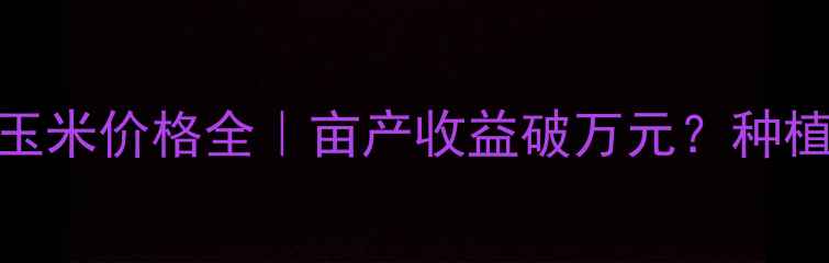 图片 🌾山西省高平市玉米价格全｜亩产收益破万元？种植户必看行情报告