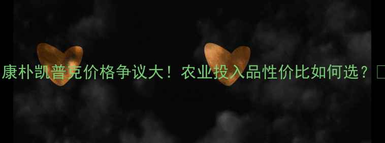 图片 🌾康朴凯普克价格争议大！农业投入品性价比如何选？🔍1