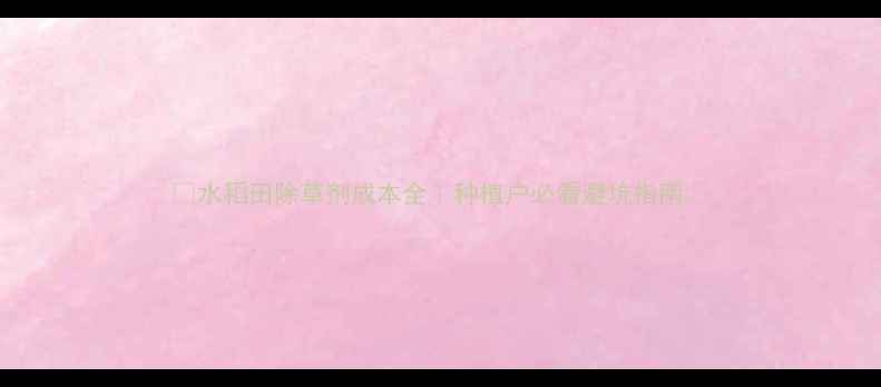 图片 🌾水稻田除草剂成本全｜种植户必看避坑指南💰