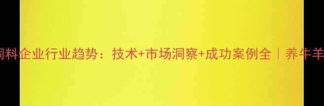 图片 🌾河南发酵饲料企业行业趋势：技术+市场洞察+成功案例全｜养牛羊鸡鸭必备！1