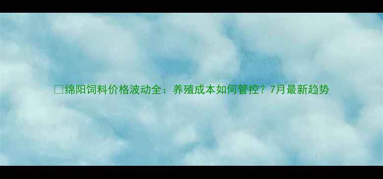 图片 🌾绵阳饲料价格波动全：养殖成本如何管控？7月最新趋势
