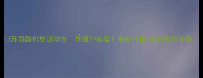 图片 🌾苏氨酸价格波动全｜养殖户必看！最新行情+采购避坑指南🔥