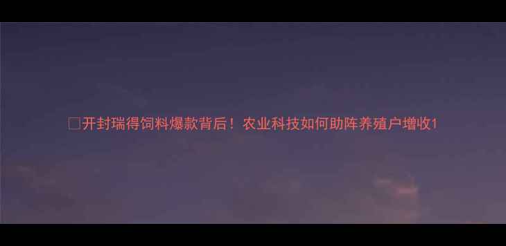 图片 🔥开封瑞得饲料爆款背后！农业科技如何助阵养殖户增收1