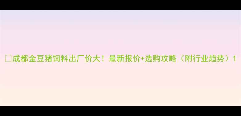 图片 🔥成都金豆猪饲料出厂价大！最新报价+选购攻略（附行业趋势）1