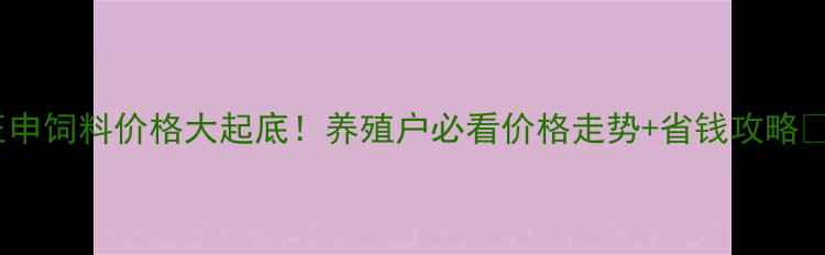 图片 🔥正申饲料价格大起底！养殖户必看价格走势+省钱攻略🐟🐷1