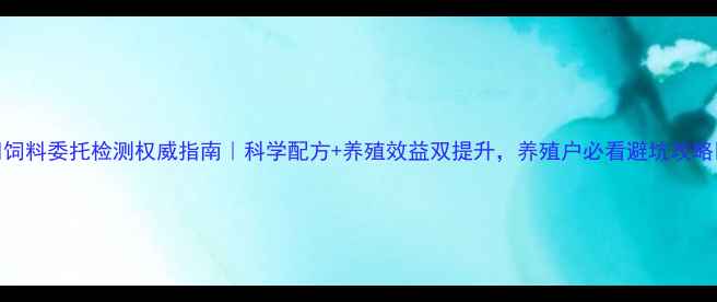 图片 🔥饲料委托检测权威指南｜科学配方+养殖效益双提升，养殖户必看避坑攻略🔥