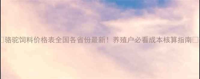 图片 🔥骆驼饲料价格表全国各省份最新！养殖户必看成本核算指南🐪1