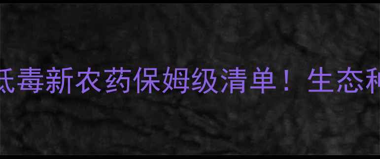 图片 34款高效低毒新农药保姆级清单！生态种植必看！