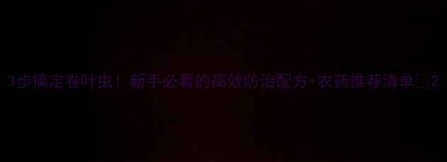 图片 3步搞定卷叶虫！新手必看的高效防治配方+农药推荐清单🌱2