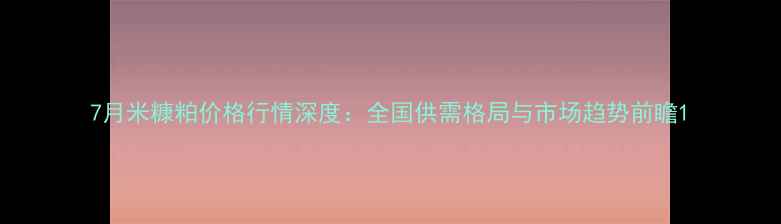 图片 7月米糠粕价格行情深度：全国供需格局与市场趋势前瞻1