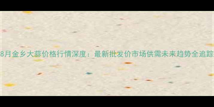 图片 8月金乡大蒜价格行情深度：最新批发价市场供需未来趋势全追踪