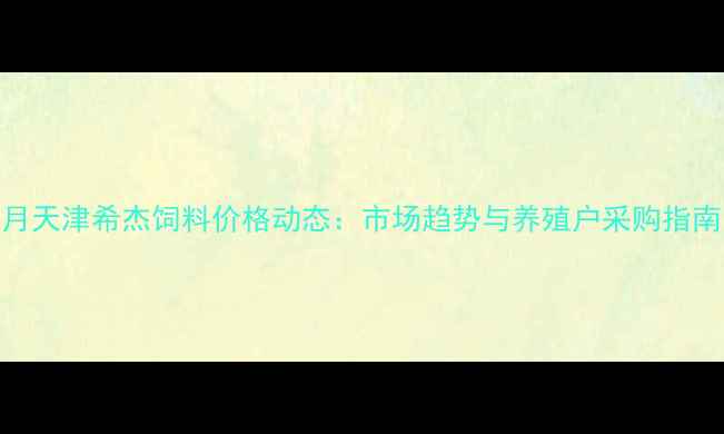 图片 9月天津希杰饲料价格动态：市场趋势与养殖户采购指南1