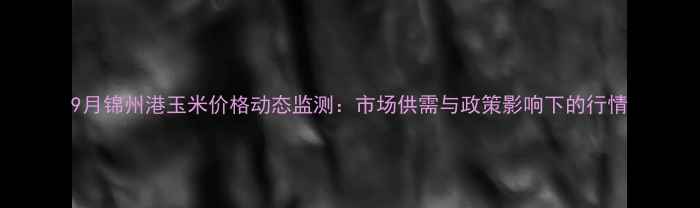 图片 9月锦州港玉米价格动态监测：市场供需与政策影响下的行情