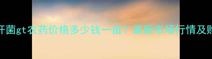图片 lt短稳杆菌gt农药价格多少钱一亩？最新市场行情及购买指南