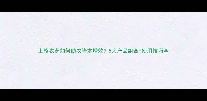 图片 上格农药如何助农降本增效？5大产品组合+使用技巧全
