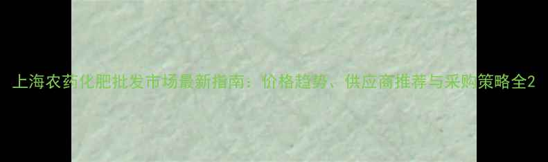 图片 上海农药化肥批发市场最新指南：价格趋势、供应商推荐与采购策略全2