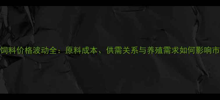 图片 上海卜蜂饲料价格波动全：原料成本、供需关系与养殖需求如何影响市场行情？