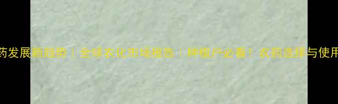 图片 世界农药发展新趋势｜全球农化市场报告｜种植户必看！农药选择与使用指南✨