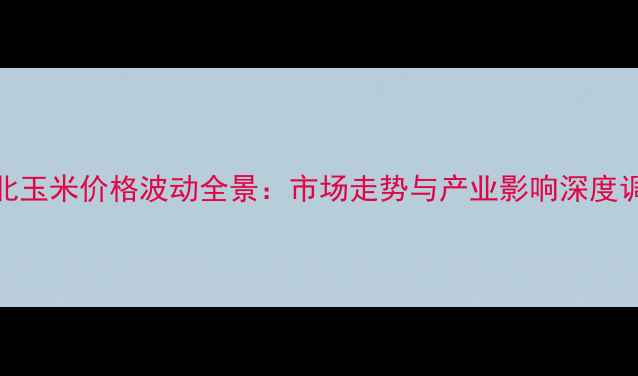 图片 东北玉米价格波动全景：市场走势与产业影响深度调查
