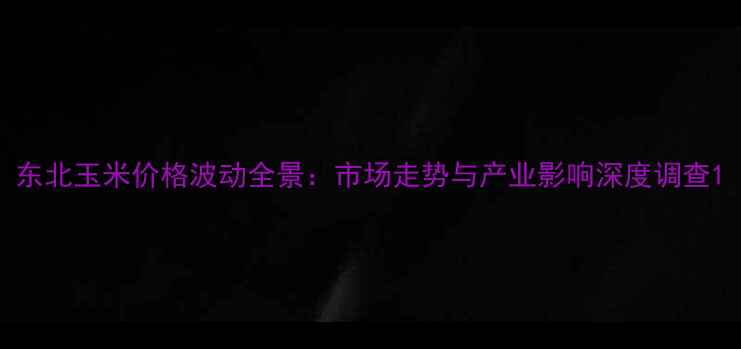 图片 东北玉米价格波动全景：市场走势与产业影响深度调查1