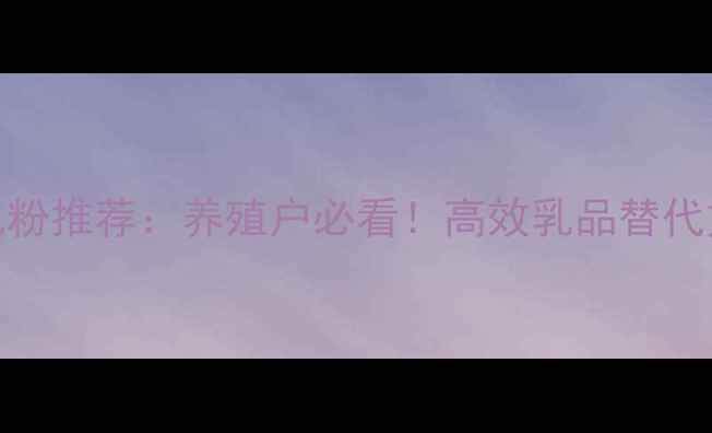 图片 东莞饲料厂代乳粉推荐：养殖户必看！高效乳品替代方案+最新技术1