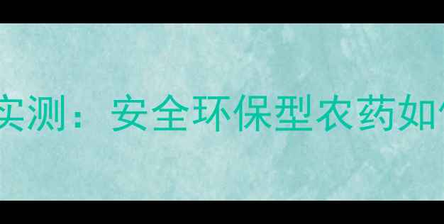 图片 中保农药产品效果实测：安全环保型农药如何助力现代农业？2