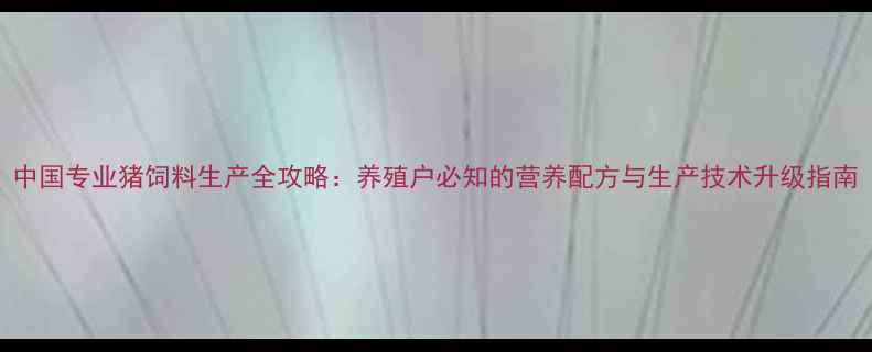 图片 中国专业猪饲料生产全攻略：养殖户必知的营养配方与生产技术升级指南