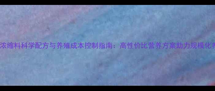 图片 中国全价饲料浓缩料科学配方与养殖成本控制指南：高性价比营养方案助力规模化养殖降本增效1