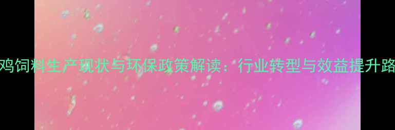 图片 中国养鸡饲料生产现状与环保政策解读：行业转型与效益提升路径分析