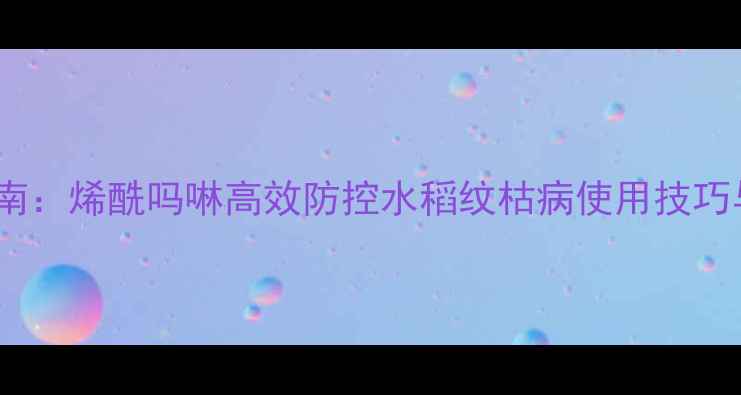 图片 中国农业指南：烯酰吗啉高效防控水稻纹枯病使用技巧与注意事项1