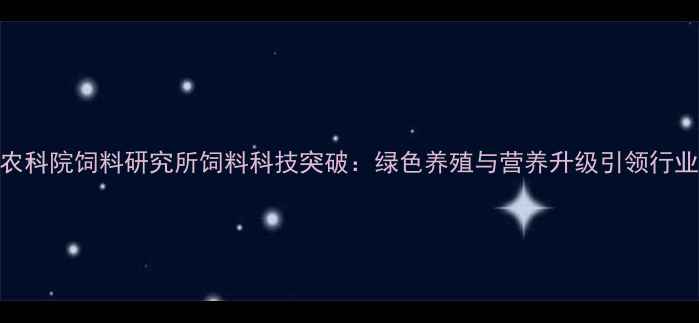 图片 中国农科院饲料研究所饲料科技突破：绿色养殖与营养升级引领行业变革