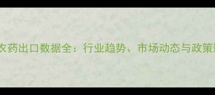 图片 中国农药出口数据全：行业趋势、市场动态与政策影响2