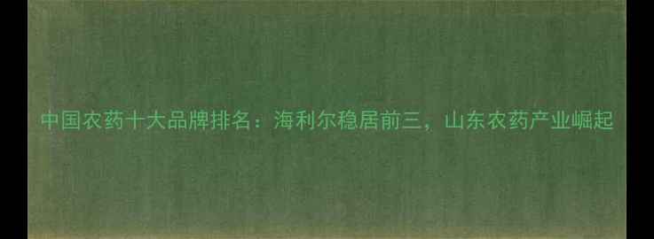 图片 中国农药十大品牌排名：海利尔稳居前三，山东农药产业崛起