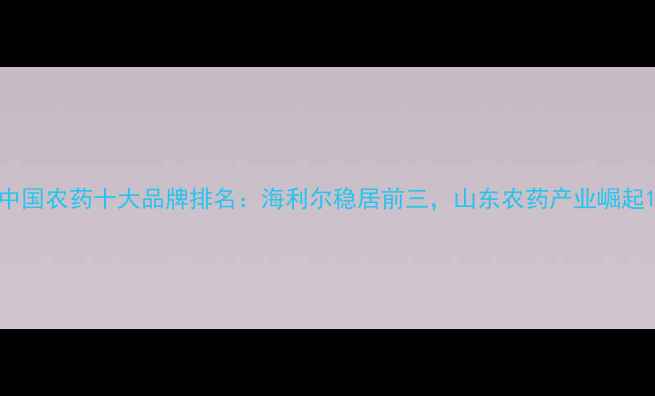 图片 中国农药十大品牌排名：海利尔稳居前三，山东农药产业崛起1