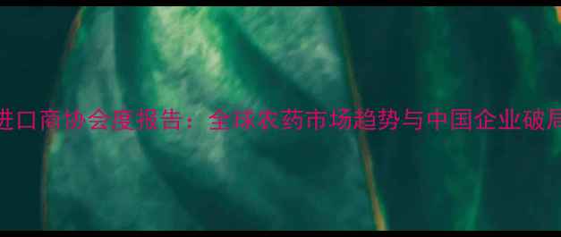 图片 中国农药进口商协会度报告：全球农药市场趋势与中国企业破局指南🌱💼