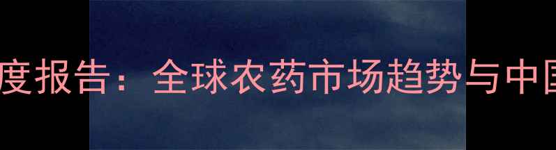 图片 中国农药进口商协会度报告：全球农药市场趋势与中国企业破局指南🌱💼2