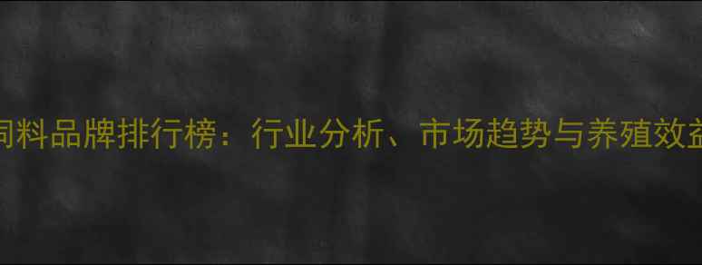 图片 中国十大饲料品牌排行榜：行业分析、市场趋势与养殖效益提升指南