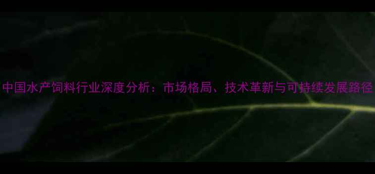 图片 中国水产饲料行业深度分析：市场格局、技术革新与可持续发展路径