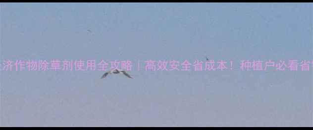 图片 中国经济作物除草剂使用全攻略｜高效安全省成本！种植户必看省钱指南