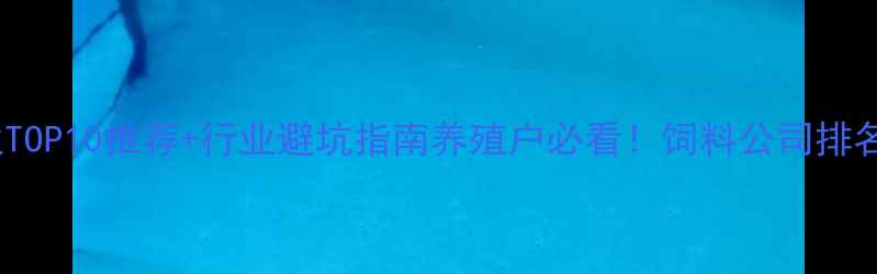 图片 中国饲料企业TOP10推荐+行业避坑指南养殖户必看！饲料公司排名及选品攻略2