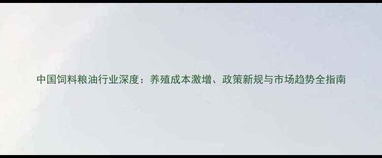 图片 中国饲料粮油行业深度：养殖成本激增、政策新规与市场趋势全指南