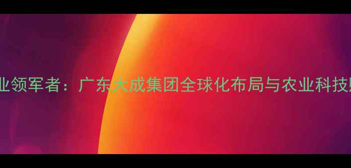 图片 中国饲料行业领军者：广东大成集团全球化布局与农业科技赋能发展全1