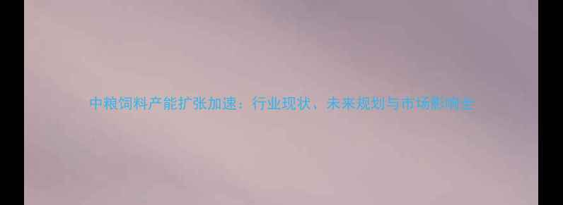 图片 中粮饲料产能扩张加速：行业现状、未来规划与市场影响全