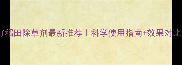 图片 丰农春好稻田除草剂最新推荐｜科学使用指南+效果对比测评！2