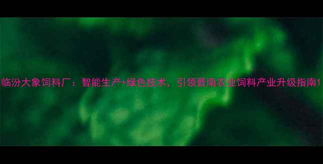 图片 临汾大象饲料厂：智能生产+绿色技术，引领晋南农业饲料产业升级指南1